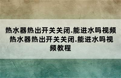 热水器热出开关关闭.能进水吗视频 热水器热出开关关闭.能进水吗视频教程